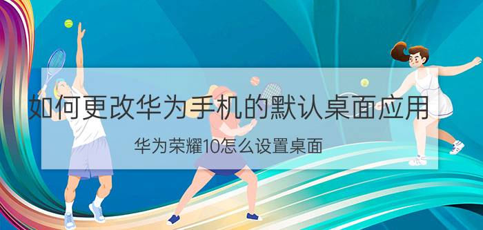 如何更改华为手机的默认桌面应用 华为荣耀10怎么设置桌面？